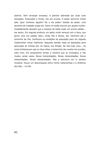 83
planície. Sem enxergar excessos. A planície adornada por duas sutis
elevações. Empinados e firmes. Ela era enxuta. O poder percorria minha
pele. Quer conhecer alguém? De a ele poder! Vestido de poder, uma
pontinha de maldade cingia-me. Senti um tesão enorme por aquela mulher.
Imediatamente descobri que o excesso de tesão exala um aroma safado...
ela sentiu. Em seguida produziu um gesto muito sensual com a boca, que
gerou uma voz safada, falou: ainda não é tempo. Saí. Caminhei até o
centrinho da Vila. Verificaria as condições da população para em seguida
implementar novas melhorias. Naquelas bandas nada de deputados para
aprovação de minhas leis. Eu falava, era feriado. Na Vila tudo novo... As
cores tintilantavam sob os meus olhos o burburinho dos ventos nos ouvidos,
tudo novo. Em pouquíssimo tempo a maneira que eu enxergava a Vila
mudou varias vezes. Novas interpretações. Novas interpretações. Novas
interpretações. Novas interpretações. Mas a estrutura em si sempre
imutável. Houve um descompasso entre minha metamorfose e a dinâmica
dos dias... na Vila.
 