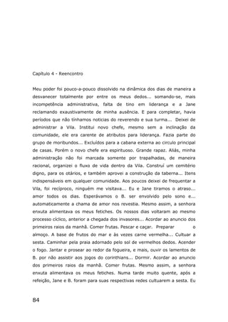 84
Capítulo 4 - Reencontro
Meu poder foi pouco-a-pouco dissolvido na dinâmica dos dias de maneira a
desvanecer totalmente por entre os meus dedos... somando-se, mais
incompetência administrativa, falta de tino em liderança e a Jane
reclamando exaustivamente de minha ausência. E para completar, havia
períodos que não tínhamos noticias do reverendo e sua turma... Deixei de
administrar a Vila. Institui novo chefe, mesmo sem a inclinação da
comunidade, ele era carente de atributos para liderança. Fazia parte do
grupo de moribundos... Excluídos para a cabana externa ao circulo principal
de casas. Porém o novo chefe era espirituoso. Grande rapaz. Aliás, minha
administração não foi marcada somente por trapalhadas, de maneira
racional, organizei o fluxo de vida dentro da Vila. Construí um cemitério
digno, para os otários, e também aprovei a construção da taberna... Itens
indispensáveis em qualquer comunidade. Aos poucos deixei de frequentar a
Vila, foi recíproco, ninguém me visitava... Eu e Jane tiramos o atraso...
amor todos os dias. Esperávamos o B. ser envolvido pelo sono e...
automaticamente a chama de amor nos revestia. Mesmo assim, a senhora
enxuta alimentava os meus fetiches. Os nossos dias voltaram ao mesmo
processo cíclico, anterior a chegada dos invasores... Acordar ao anuncio dos
primeiros raios da manhã. Comer frutas. Pescar e caçar. Preparar o
almoço. A base de frutos do mar e às vezes carne vermelha... Cultuar a
sesta. Caminhar pela praia adornado pelo sol de vermelhos dedos. Acender
o fogo. Jantar e prosear ao redor da fogueira, e mais, ouvir os lamentos de
B. por não assistir aos jogos do corinthians... Dormir. Acordar ao anuncio
dos primeiros raios da manhã. Comer frutas. Mesmo assim, a senhora
enxuta alimentava os meus fetiches. Numa tarde muito quente, após a
refeição, Jane e B. foram para suas respectivas redes cultuarem a sesta. Eu
 