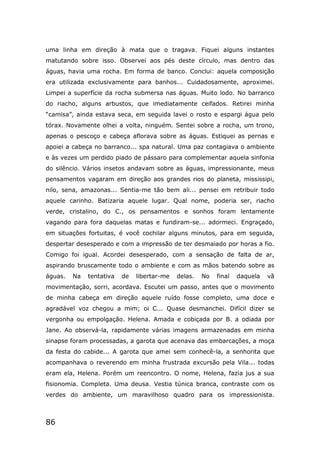 86
uma linha em direção à mata que o tragava. Fiquei alguns instantes
matutando sobre isso. Observei aos pés deste círculo, mas dentro das
águas, havia uma rocha. Em forma de banco. Conclui: aquela composição
era utilizada exclusivamente para banhos... Cuidadosamente, aproximei.
Limpei a superfície da rocha submersa nas águas. Muito lodo. No barranco
do riacho, alguns arbustos, que imediatamente ceifados. Retirei minha
“camisa”, ainda estava seca, em seguida lavei o rosto e espargi água pelo
tórax. Novamente olhei a volta, ninguém. Sentei sobre a rocha, um trono,
apenas o pescoço e cabeça aflorava sobre as águas. Estiquei as pernas e
apoiei a cabeça no barranco... spa natural. Uma paz contagiava o ambiente
e às vezes um perdido piado de pássaro para complementar aquela sinfonia
do silêncio. Vários insetos andavam sobre as águas, impressionante, meus
pensamentos vagaram em direção aos grandes rios do planeta, mississipi,
nilo, sena, amazonas... Sentia-me tão bem ali... pensei em retribuir todo
aquele carinho. Batizaria aquele lugar. Qual nome, poderia ser, riacho
verde, cristalino, do C., os pensamentos e sonhos foram lentamente
vagando para fora daquelas matas e fundiram-se... adormeci. Engraçado,
em situações fortuitas, é você cochilar alguns minutos, para em seguida,
despertar desesperado e com a impressão de ter desmaiado por horas a fio.
Comigo foi igual. Acordei desesperado, com a sensação de falta de ar,
aspirando bruscamente todo o ambiente e com as mãos batendo sobre as
águas. Na tentativa de libertar-me delas. No final daquela vã
movimentação, sorri, acordava. Escutei um passo, antes que o movimento
de minha cabeça em direção aquele ruído fosse completo, uma doce e
agradável voz chegou a mim; oi C... Quase desmanchei. Difícil dizer se
vergonha ou empolgação. Helena. Amada e cobiçada por B. a odiada por
Jane. Ao observá-la, rapidamente várias imagens armazenadas em minha
sinapse foram processadas, a garota que acenava das embarcações, a moça
da festa do cabide... A garota que amei sem conhecê-la, a senhorita que
acompanhava o reverendo em minha frustrada excursão pela Vila... todas
eram ela, Helena. Porém um reencontro. O nome, Helena, fazia jus a sua
fisionomia. Completa. Uma deusa. Vestia túnica branca, contraste com os
verdes do ambiente, um maravilhoso quadro para os impressionista.
 