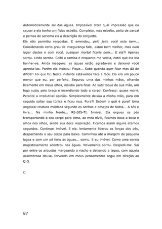87
Automaticamente sai das águas. Impossível dizer qual impressão que eu
causei a ela tenho um físico esbelto. Completo, mas esbelto, peito de pardal
e pernas de seriema eis a descrição do conjunto.
Ela não permitiu respostas. E emendou, pelo jeito você esta bem...
Considerando certo grau de insegurança falei, estou bem melhor, mas num
lugar destes e com você, qualquer mortal ficaria bem... E ela?! Apenas
sorriu. Lindo sorriso. Colhi a camisa e enquanto me vestia, notei que ela iria
banhar-se. Ainda inseguro: as águas estão agradáveis e deixarei você
aprecia-las. Porém ela insistiu: Fique... Sabe quando quer ficar mas dá de
difícil?! Foi que fiz. Neste instante estávamos face a face. Ela era um pouco
menor que eu, par perfeito. Segurou uma das minhas mãos, olhando
fixamente em meus olhos, insistia para ficar. Ao sutil toque de sua mão, um
fogo subiu pelo braço e incendiando todo o corpo. Confesso: quase morri.
Perante a irredutível opinião. Simplesmente deixou a minha mão, para em
seguida soltar sua túnica e ficou nua. Pura?! Sabem o quê é pura? Uma
angelical criatura moldada segundo os sonhos e desejos de todos... A sós e
livre... Na minha frente... RE-SIS-TI. Imóvel. Ela ergueu os pés
transportando o seu corpo para cima, ao meu nível, ficamos boca a boca e
olhos nos olhos, sentia sua doce respiração. Ficamos assim alguns eternos
segundos. Continuei imóvel. E ela, lentamente liberou as forças dos pés,
despachando o seu corpo para baixo. Caminhou até a margem da pequena
lagoa e com um pé feriu as águas... sorriu. E eu imóvel. Como uma sereia
majestosamente adentrou nas águas. Novamente sorriu. Despedi-me. Sai
por entre os arbustos margeando o riacho e deixando a lagoa, com aquela
assombrosa deusa, fervendo em meus pensamentos segui em direção ao
Q.G.
C.
 