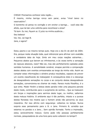 7
CHEGA! Precisamos conhecer esta região...
É mesmo, minha barriga ronca sem parar, avisa “nível baixo no
reservatório”.
O bonitinho só pensa no coringão e em encher a barriga... você esta tão
afoito, que tal dar uma voltinha para reconhecer a área?
Tá bom. Eu irei; fiquem ai. E juízo na minha ausência...
Seu babaca!
Vai, Vai, vai logo B.
Jane, e agora?
Estou pasmo e ao mesmo tempo puto. Hoje era o dia 01 de abril de 2004.
Era, porque nesta situação toda, qual referencial para afirmar com exatidão
a verdadeira data de hoje. Sinto em meu corpo reações estranhas...
Pequenos abalos que beiram ao infinitesimal, e às vezes tenho a sensação
de repouso absoluto, reais? Não sei, mas são perfeitamente captadas pelos
sentidos humanos. A sensibilidade cerebral, sinapse permite a comparação
destes abalos com eventos armazenados ao longo da minha vida. Assim ao
compilar estas informações o cérebro produz resultados, capazes de prever
um evento classificando de indesejado! A consequência disto é a descarga
de desagradáveis sensações no corpo e ao conjunto destas desagradáveis
sensações, convencionou-se chamar de medo. Parece muito filosófico, é o
que sinto. Medo! Porém a beleza deste paraíso inibe uma pequena parcela
deste medo, contribuindo para o surgimento de sonhos... Que se traduzem
em forças e inspirações para sairmos deste lugar, ou melhor, safarmos
desta maluca história. O ambiente aqui é tão perfeito, intacto e a pureza
destas florestas nos mostra que o homem ainda não percorreu os seus
meandros. Por isso afirmo com segurança: voltamos no tempo. Nunca
exporia esse pensamento para o B. e Jane. Primeiro B. acredita que
estamos no paraíso e a Jane... Sem opinião formada. Tenho a impressão,
estou sensivelmente maluco. Como pode três pessoas perfeitamente
normais, pesquisadores de uma hora para outra voltarem no tempo?!
 