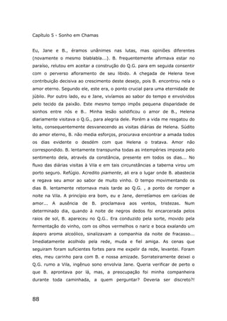 88
Capítulo 5 - Sonho em Chamas
Eu, Jane e B., éramos unânimes nas lutas, mas opiniões diferentes
(novamente o mesmo blablabla...). B. frequentemente afirmava estar no
paraíso, relutou em aceitar a construção do Q.G. para em seguida consentir
com o perverso afloramento de seu libido. A chegada de Helena teve
contribuição decisiva ao crescimento deste desejo, pois B. encontrou nela o
amor eterno. Segundo ele, este era, o ponto crucial para uma eternidade de
júbilo. Por outro lado, eu e Jane, vivíamos ao sabor do tempo e envolvidos
pelo tecido da paixão. Este mesmo tempo impôs pequena disparidade de
sonhos entre nós e B.. Minha lesão solidificou o amor de B., Helena
diariamente visitava o Q.G., para alegria dele. Porém a vida me resgatou do
leito, consequentemente desvanecendo as visitas diárias de Helena. Súdito
do amor eterno, B. não media esforços, procurava encontrar a amada todos
os dias evidente o desdém com que Helena o tratava. Amor não
correspondido. B. lentamente transpunha todas as intempéries imposta pelo
sentimento dela, através da constância, presente em todos os dias... No
fluxo das diárias visitas à Vila e em tais circunstâncias a taberna virou um
porto seguro. Refúgio. Acredito piamente, ali era o lugar onde B. abastecia
e regava seu amor ao sabor de muito vinho. O tempo movimentando os
dias B. lentamente retornava mais tarde ao Q.G. , a ponto de romper a
noite na Vila. A princípio era bom, eu e Jane, derretíamos em carícias de
amor... A ausência de B. proclamava aos ventos, tristezas. Num
determinado dia, quando à noite de negros dedos foi encarcerada pelos
raios de sol, B. apareceu no Q.G.. Era conduzido pela sorte, movido pela
fermentação do vinho, com os olhos vermelhos o nariz e boca exalando um
áspero aroma alcoólico, sinalizavam a companhia da noite de fracasso...
Imediatamente acolhido pela rede, muda e fiel amiga. As cenas que
seguiram foram suficientes fortes para me expelir da rede, levantei. Foram
eles, meu carinho para com B. e nossa amizade. Sorrateiramente deixei o
Q.G. rumo a Vila, ingênuo sono envolvia Jane. Queria verificar de perto o
que B. aprontava por lá, mas, a preocupação foi minha companheira
durante toda caminhada, a quem perguntar? Deveria ser discreto?!
 