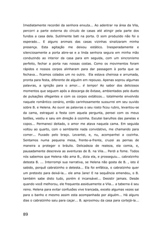 89
Imediatamente recordei da senhora enxuta... Ao adentrar na área da Vila,
percorri a parte externa do círculo de casas até atingir pela parte dos
fundos a casa dela. Sutilmente bati na porta. O som produzido não foi o
esperado... E alguns animais das casas vizinhas sinalizaram minha
presença. Esta agitação me deixou estático. Inesperadamente e
silenciosamente a porta abre-se e a linda senhora segura em minha mão
conduzindo ao interior da casa para em seguida, com um sincronismo
perfeito, fechar a porta nas nossas costas. Como os movimentos foram
rápidos e nossos corpos alinharam para dar passagem à porta que se
fechava... ficamos colados um no outro. Ela estava cheirosa e arrumada,
pronta para festa, diferente de alguém em repouso. Apenas soprou algumas
palavras, a ignição para o amor... é tempo! Ao sabor dos deliciosos
momentos que seguem após a descarga de êxtase, ambientados pelo dueto
de pulsações ofegantes e com os corpos extáticos... totalmente envolvido
naquele romântico cenário, então carinhosamente sussurrei em seu ouvido
sobre B. e Helena. Ao ouvir as palavras o seu rosto ficou rubro, levantou-se
da cama, estraguei a festa com aquela pergunta, pensei com os meus
botões, vestiu e saiu em direção à cozinha. Escutei barulhos das panelas e
copos... Permaneci deitado, o amor me atava naquela cama. Em seguida
voltou ao quarto, com o semblante nada convidativo, me chamando para
comer... Puxado pelo braço. Levantei, e, nu, acompanhei a cozinha.
Sentamos numa pequena mesa, frente-a-frente, cruzei as pernas de
maneira a proteger o bráulio. Delicadeza de realeza, ela comia, e,
pausadamente descrevia as aventuras de B. na Vila... Perdi a fome. Todos
nós sabemos que Helena não ama B., dizia ela, e prosseguiu... cabralzinho
detesta B. ... Interrompi sua narrativa, se Helena não gosta de B. , isto é
sabido, porquê cabralzinho o detesta... Ela foi enfática, o cabralzinho quer
um pretexto para deixá-la... ele ama Jane! E na sequência emendou, o B.
também sabe disto tudo, porém é incansável... Desistir jamais. Desde
quando você melhorou, ele frequenta assiduamente a Vila... a taberna é seu
reino. Helena para evitar confusões vive trancada, exceto algumas vezes sai
para o banho e mesmo assim esta acompanhada por alguém... Há alguns
dias o cabralzinho saiu para caçar... B. aproximou da casa para cortejá-la...
 