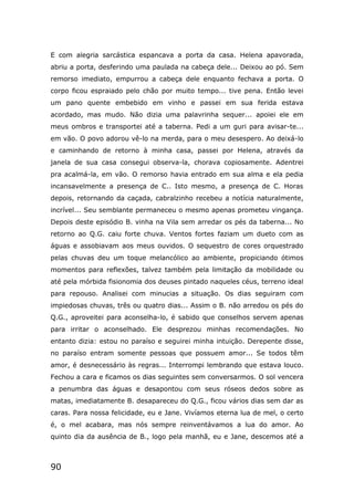 90
E com alegria sarcástica espancava a porta da casa. Helena apavorada,
abriu a porta, desferindo uma paulada na cabeça dele... Deixou ao pó. Sem
remorso imediato, empurrou a cabeça dele enquanto fechava a porta. O
corpo ficou espraiado pelo chão por muito tempo... tive pena. Então levei
um pano quente embebido em vinho e passei em sua ferida estava
acordado, mas mudo. Não dizia uma palavrinha sequer... apoiei ele em
meus ombros e transportei até a taberna. Pedi a um guri para avisar-te...
em vão. O povo adorou vê-lo na merda, para o meu desespero. Ao deixá-lo
e caminhando de retorno à minha casa, passei por Helena, através da
janela de sua casa consegui observa-la, chorava copiosamente. Adentrei
pra acalmá-la, em vão. O remorso havia entrado em sua alma e ela pedia
incansavelmente a presença de C.. Isto mesmo, a presença de C. Horas
depois, retornando da caçada, cabralzinho recebeu a notícia naturalmente,
incrível... Seu semblante permaneceu o mesmo apenas prometeu vingança.
Depois deste episódio B. vinha na Vila sem arredar os pés da taberna... No
retorno ao Q.G. caiu forte chuva. Ventos fortes faziam um dueto com as
águas e assobiavam aos meus ouvidos. O sequestro de cores orquestrado
pelas chuvas deu um toque melancólico ao ambiente, propiciando ótimos
momentos para reflexões, talvez também pela limitação da mobilidade ou
até pela mórbida fisionomia dos deuses pintado naqueles céus, terreno ideal
para repouso. Analisei com minucias a situação. Os dias seguiram com
impiedosas chuvas, três ou quatro dias... Assim o B. não arredou os pés do
Q.G., aproveitei para aconselha-lo, é sabido que conselhos servem apenas
para irritar o aconselhado. Ele desprezou minhas recomendações. No
entanto dizia: estou no paraíso e seguirei minha intuição. Derepente disse,
no paraíso entram somente pessoas que possuem amor... Se todos têm
amor, é desnecessário às regras... Interrompi lembrando que estava louco.
Fechou a cara e ficamos os dias seguintes sem conversarmos. O sol vencera
a penumbra das águas e desapontou com seus róseos dedos sobre as
matas, imediatamente B. desapareceu do Q.G., ficou vários dias sem dar as
caras. Para nossa felicidade, eu e Jane. Vivíamos eterna lua de mel, o certo
é, o mel acabara, mas nós sempre reinventávamos a lua do amor. Ao
quinto dia da ausência de B., logo pela manhã, eu e Jane, descemos até a
 