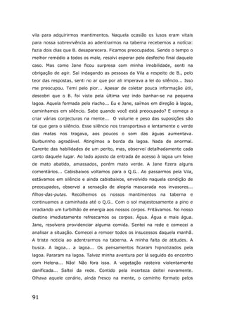91
vila para adquirirmos mantimentos. Naquela ocasião os lusos eram vitais
para nossa sobrevivência ao adentrarmos na taberna recebemos a notícia:
fazia dois dias que B. desaparecera. Ficamos preocupados. Sendo o tempo o
melhor remédio a todos os male, resolvi esperar pelo desfecho final daquele
caso. Mas como Jane ficou surpresa com minha imobilidade, senti na
obrigação de agir. Sai indagando as pessoas da Vila a respeito de B., pelo
teor das respostas, senti no ar que por ali imperava a lei do silêncio... Isso
me preocupou. Temi pelo pior... Apesar de coletar pouca informação útil,
descobri que o B. foi visto pela última vez indo banhar-se na pequena
lagoa. Aquela formada pelo riacho... Eu e Jane, saímos em direção à lagoa,
caminhamos em silêncio. Sabe quando você está preocupado? E começa a
criar várias conjecturas na mente... O volume e peso das suposições são
tal que gera o silêncio. Esse silêncio nos transportava e lentamente o verde
das matas nos tragava, aos poucos o som das águas aumentava.
Burburinho agradável. Atingimos a borda da lagoa. Nada de anormal.
Carente das habilidades de um perito, mas, observei detalhadamente cada
canto daquele lugar. Ao lado aposto da entrada de acesso à lagoa um feixe
de mato abatido, amassados, porém mato verde. A Jane fizera alguns
comentários... Cabisbaixos voltamos para o Q.G.. Ao passarmos pela Vila,
estávamos em silêncio e ainda cabisbaixos, envolvido naquela condição de
preocupados, observei a sensação de alegria mascarada nos invasores...
filhos-das-putas. Recolhemos os nossos mantimentos na taberna e
continuamos a caminhada até o Q.G.. Com o sol majestosamente a pino e
irradiando um turbilhão de energia aos nossos corpos. Fritávamos. No nosso
destino imediatamente refrescamos os corpos. Água. Água e mais água.
Jane, resolvera providenciar alguma comida. Sentei na rede e comecei a
analisar a situação. Comecei a remoer todos os insucessos daquela manhã.
A triste noticia ao adentrarmos na taberna. A minha falta de atitudes. A
busca. A lagoa... a lagoa... Os pensamentos ficaram hipnotizados pela
lagoa. Pararam na lagoa. Talvez minha aventura por lá seguido do encontro
com Helena... Não! Não fora isso. A vegetação rasteira violentamente
danificada... Saltei da rede. Contido pela incerteza deitei novamente.
Olhava aquele cenário, ainda fresco na mente, o caminho formato pelos
 