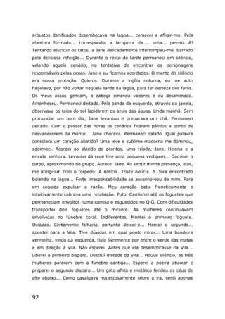 92
arbustos danificados desembocava na lagoa... comecei a afligir-me. Pela
abertura formada... correspondia a lar-gu-ra de.... uma... pes-so...A!
Tentando elucidar os fatos, a Jane delicadamente interrompeu-me, barrado
pela deliciosa refeição... Durante o resto da tarde permaneci em silêncio,
velando aquele cenário, na tentativa de encontrar os personagens
responsáveis pelas cenas. Jane e eu ficamos acordados. O manto do silêncio
era nossa proteção. Quietos. Durante a vigília noturna, eu me auto
flagelava, por não voltar naquela tarde na lagoa, para ter certeza dos fatos.
Os meus ossos gemiam, a cabeça emanou vapores e eu desanimado.
Amanheceu. Permaneci deitado. Pela banda da esquerda, através da janela,
observava os raios do sol lapidarem os azuis das águas. Linda manhã. Sem
pronunciar um bom dia, Jane levantou e preparava um chá. Permaneci
deitado. Com o passar das horas os cenários ficaram pálidos a ponto de
desvanecerem da mente... Jane chorava. Permaneci calado. Qual palavra
consolará um coração abatido? Uma leve e sublime madorna me dominou,
adormeci. Acordei ao alarido de prantos, uma tríade, Jane, Helena e a
enxuta senhora. Levantei da rede tive uma pequena vertigem... Dominei o
corpo, aproximando do grupo. Abracei Jane. Ao sentir minha presença, elas,
me atingiram com o torpedo: A notícia. Triste notícia. B. fora encontrado
boiando na lagoa... Forte irresponsabilidade se assenhoreou de mim. Para
em seguida expulsar a razão. Meu coração batia freneticamente e
intuitivamente cobrava uma retaliação. Puto. Caminhei até os foguetes que
permaneciam envoltos numa camisa e esquecidos no Q.G. Com dificuldades
transportei dois foguetes até o mirante. As mulheres continuavam
envolvidas no fúnebre coral. Indiferentes. Montei o primeiro foguete.
Oxidado. Certamente falharia, portanto deixei-o... Montei o segundo...
apontei para a Vila. Tive dúvidas em qual ponto mirar... Uma bandeira
vermelha, vindo da esquerda, fluía livremente por entre o verde das matas
e em direção à vila. Não esperei. Antes que ela desembocasse na Vila...
Liberei o primeiro disparo. Destruí metade da Vila... Houve silêncio, as três
mulheres pararam com a fúnebre cantiga... Esperei a poeira abaixar e
preparei o segundo disparo... Um grito aflito e metálico fendeu os céus de
alto abaixo... Como cavalgava majestosamente sobre a ira, senti apenas
 