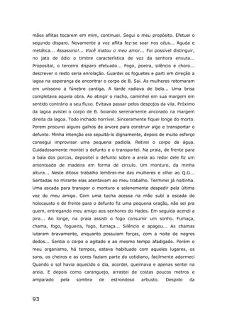 93
mãos aflitas tocarem em mim, continuei. Segui o meu propósito. Efetuei o
segundo disparo. Novamente a voz aflita fez-se soar nos céus... Aguda e
metálica... Assassino!... Você matou o meu amor... Foi possível distinguir,
no jato de ódio o timbre característica de voz da senhora enxuta...
Proposital, o terceiro disparo efetuado... Fogo, poeira, silêncio e choro...
descrever o resto seria enrolação. Guardei os foguetes e parti em direção a
lagoa na esperança de encontrar o corpo de B. Sai. As mulheres retomaram
em uníssono a fúnebre cantiga. A tarde radiava de bela... Uma brisa
completava aquela obra. Ao atingir o riacho, caminhei em sua margem em
sentido contrário a seu fluxo. Evitava passar pelos despojos da vila. Próximo
da lagoa avistei o corpo de B. boiando serenamente ancorado na margem
direita da lagoa. Todo inchado horrível. Sinceramente fiquei longe do morto.
Porem procurei alguns galhos de árvore para construir algo e transportar o
defunto. Minha intenção era sepultá-lo dignamente, depois de muito esforço
consegui improvisar uma pequena padiola. Retirei o corpo da água.
Cuidadosamente montei o defunto e o transportei. Na praia, de frente para
a baía dos porcos, depositei o defunto sobre a areia ao redor dele fiz um
amontoado de madeira em forma de circulo. Um monturo, da minha
altura... Neste ditoso trabalho lembrei-me das mulheres e olhei ao Q.G...
Sentadas no mirante elas atentavam ao meu trabalho. Terminei já noitinha.
Uma escada para transpor o monturo e solenemente despedir pela última
vez do meu amigo. Com uma tocha acessa na mão subi a escada do
holocausto e de frente para o defunto fiz uma pequena oração, não sei pra
quem, entregando meu amigo aos senhores do Hades. Em seguida acendi a
pira... Ao longe, na praia assisti o fogo consumir um sonho. Fumaça,
chama, fogo, fogueira, fogo, fumaça... Silêncio e apagou... As chamas
lutaram bravamente, enquanto possuíam forças, com a noite de negros
dedos... Sentia o corpo o agitado e ao mesmo tempo afadigado. Porém o
meu organismo, há tempos, estava habituado com aqueles lugares, os
sons, os cheiros e as cores faziam parte do cotidiano, facilmente adormeci
Quando o sol havia aquecido o dia, acordei, queimava e apenas sentei na
areia. E depois como caranguejo, arrastei de costas poucos metros e
amparado pela sombra de estrondoso arbusto. Despido da
 