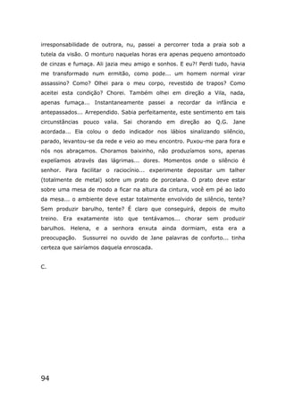 94
irresponsabilidade de outrora, nu, passei a percorrer toda a praia sob a
tutela da visão. O monturo naquelas horas era apenas pequeno amontoado
de cinzas e fumaça. Ali jazia meu amigo e sonhos. E eu?! Perdi tudo, havia
me transformado num ermitão, como pode... um homem normal virar
assassino? Como? Olhei para o meu corpo, revestido de trapos? Como
aceitei esta condição? Chorei. Também olhei em direção a Vila, nada,
apenas fumaça... Instantaneamente passei a recordar da infância e
antepassados... Arrependido. Sabia perfeitamente, este sentimento em tais
circunstâncias pouco valia. Sai chorando em direção ao Q.G. Jane
acordada... Ela colou o dedo indicador nos lábios sinalizando silêncio,
parado, levantou-se da rede e veio ao meu encontro. Puxou-me para fora e
nós nos abraçamos. Choramos baixinho, não produzíamos sons, apenas
expelíamos através das lágrimas... dores. Momentos onde o silêncio é
senhor. Para facilitar o raciocínio... experimente depositar um talher
(totalmente de metal) sobre um prato de porcelana. O prato deve estar
sobre uma mesa de modo a ficar na altura da cintura, você em pé ao lado
da mesa... o ambiente deve estar totalmente envolvido de silêncio, tente?
Sem produzir barulho, tente? É claro que conseguirá, depois de muito
treino. Era exatamente isto que tentávamos... chorar sem produzir
barulhos. Helena, e a senhora enxuta ainda dormiam, esta era a
preocupação. Sussurrei no ouvido de Jane palavras de conforto... tinha
certeza que sairíamos daquela enroscada.
C.
 