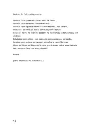 95
Capítulo 6 - Poéticos Fragmentos
Quantas flores passaram por sua vida? Se foram...
Quantas flores estão em sua vida? Ficarão....
Quantas flores aparecerão em sua vida? Eternas... não saberei.
Plantadas: ao ermo; ao acaso; com suor; com o tempo.
Ceifadas: na ira; no furor; no desdém; na indiferença; na tempestade; com
violência!
Estudadas: com critério; com paciência; com pressa; por obrigação.
Amadas: com carinho; com prazer; com alegria e com lágrimas.
Lágrimas! Lágrimas! Lágrimas! A pena que descreve toda a sua existência.
Com a mesma força que amas, choras!?
Helena
(carta encontrada no túmulo de C.)
 