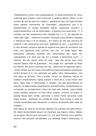 97
Trabalhávamos juntos como pesquisadores, no desenvolvimento de novos
materiais para aviação e afins (incluindo a indústria bélica). Porém no dia
primeiro de abril de dois mil e quatro... aparecemos aqui. Do nada! Devidos
todos aqueles movimentos de “translação”, descobrimos que o B.
paralelamente as nossas atividades diárias, pesquisava (sozinho) e
experimentalmente a lei da relatividade... é possível uma coisa desta...?! A
princípio nós não aceitávamos esta condição (eu e o C.) de aparecer do
nada neste lugar... Voltamos no tempo?! Enquanto procurávamos respostas
e referencial físico o B. se divertia... Em menos de três dias paramos de
reclamar e até construímos uma casa. Apelidada de Q.G., o queridinho do
B. bico fechado, reclamou apenas da ausência dos jogos do corinthians (ele
tinha uma aparência rude, horrível, mas com um jeitão legal). Não
possuíamos televisão, portanto sem transmissões dos jogos. Em
contrapartida o B. dizia que isto era o paraíso e deveríamos curtir... o
máximo. Ele saiu dando nome em tudo... baía dos porcos (que nome
ridículo) depois, baía de guanabara... Seu jargão era: aproveitar as férias
ao máximo. Em partes concordei com ele... aponto de me apaixonar pelo C.
, tenho certeza que em outras circunstâncias aquilo jamaaaaais aconteceria,
Certo?! Errado! O C. era realmente um gatão. Astro hollywoodiano, mas
fora daqui as barreias, civis e sociais, seriam um obstáculo natural ao
próspero relacionamento. Agora, explicar a morte de C. a sua mulher será
barra. Nada disso é interessante, a verdade: nós dois aproveitamos ao
máximo. Aí depois destes insignificantes acontecimentos, (insignificantes se
comparado ao acontecimento chave de toda esta história, nossa estada
nestas bandas), pintaram na área vários sujeitos: primeiro um padre. O
danado falava latim. Então, aproveitei e treinei minha pronuncia nesta
língua arcaica... profetizou um montão de coisas. Entre outras, a vinda da
armada comandada pelo cabralzinho e inclusive fornecendo data exata de
chegada...
Dias depois da visita do reverendo, apareceu de surpresa uma gata (felino).
De origem desconhecida (pouco me importava sua origem). Adorei. Batizei
ela de gisele. Mas foi duro convencer o C. e B. para ficarmos com a gatinha.
Homens não possuem sensibilidade (na realidade fingem indiferença). A
 