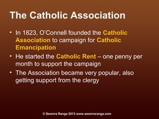 The Catholic Association
• In 1823, O’Connell founded the Catholic
  Association to campaign for Catholic
  Emancipation
• He started the Catholic Rent – one penny per
  month to support the campaign
• The Association became very popular, also
  getting support from the clergy




           © Seomra Ranga 2013 www.seomraranga.com
 
