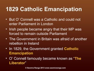 1829 Catholic Emancipation
• But O’ Connell was a Catholic and could not
  enter Parliament in London
• Irish people became angry that their MP was
  forced to remain outside Parliament
• The Government in Britain was afraid of another
  rebellion in Ireland
• In 1829, the Government granted Catholic
  Emancipation
• O’ Connell famously became known as “The
  Liberator”
           © Seomra Ranga 2013 www.seomraranga.com
 