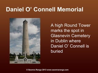 Daniel O’ Connell Memorial

                            A high Round Tower
                            marks the spot in
                            Glasnevin Cemetery
                            in Dublin where
                            Daniel O’ Connell is
                            buried



      © Seomra Ranga 2013 www.seomraranga.com
 