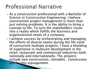 Professional Narrative As a construction professional with a Bachelor of Science in Construction Engineering. I believe construction project management is more than just solving problems. It is the ability to bring a concept to life. To turn the stakeholders vision into a reality which fulfills the business and organizational needs of a company. I achieve success by orchestrating and managing the efforts of diverse teams during the life cycle of concurrent multiple projects. I have a blending of experience in multiunit development in the retail, restaurant and commercial industries both nationally and internationally. The projects include new construction, remodels , conversions and facility management. 