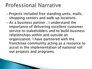 Professional Narrative Projects included free standing units, malls, shopping centers and walk up locations. As a business partner , I understand the importance of delivering excellent customer service to stakeholders and to build business relationships within and outside an organization. I have partnered with the franchisee community acting as a resource to assist in the implementation of national roll out projects and programs.