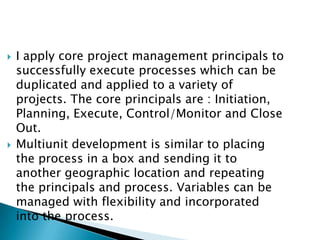 Professional Narrative I apply core project management principals to successfully execute processes which can be duplicated and applied to a variety of projects. The core principals are : Initiation, Planning, Execute, Control/Monitor and Close Out. Multiunit development is similar to placing the process in a box and sending it to another geographic location and repeating the principals and process. Variables can be managed with flexibility and incorporated into the process. 