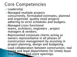 Core CompetenciesLeadershipManaged multiple projects concurrently, formulated estimates, planned and organized  quality retail projects adhering to strict schedules and budgets. 