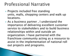 Professional Narrative Projects included free standing units, malls, shopping centers and walk up locations. As a business partner , I understand the importance of delivering excellent customer service to stakeholders and to build business relationships within and outside an organization. I have partnered with the franchisee community acting as a resource to assist in the implementation of national roll out projects and programs.