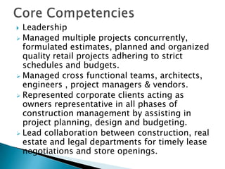 Core CompetenciesLeadershipManaged multiple projects concurrently, formulated estimates, planned and organized  quality retail projects adhering to strict schedules and budgets. 