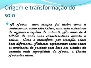 Origem e transformação do
solo
A Terra nem sempre foi assim como a
conhecemos, como esse relevo, com essa cobertura
de vegetais e repleta de animais. Há mais de 4
bilhões de anos suas características quanto a
relevo, clima e atmosfera, por exemplo, eram
bem diferentes. Podemos representar como eram
os ambientes do passado com base nos estudos da
camada mais superficiais da Terra, a Crosta
Terrestre atual.
 