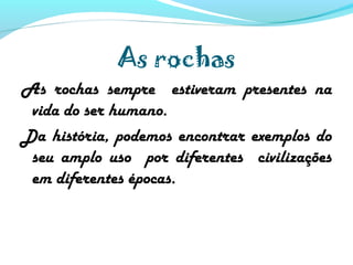 As rochas
As rochas sempre estiveram presentes na
vida do ser humano.
Da história, podemos encontrar exemplos do
seu amplo uso por diferentes civilizações
em diferentes épocas.
 