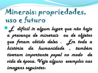 Minerais: propriedades,
uso e futuro
É difícil ir algum lugar que não haja
a presença de minerais ou de objetos
que foram obtido deles . Em toda a
história da humanidade , também
tiveram importante papel no modo de
vida de época. Veja alguns exemplos nas
imagens seguintes:
 