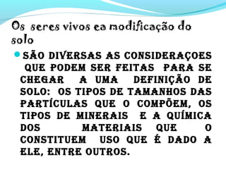 Os seres vivos ea modificação do
solo
SÃO DIVERSAS AS CONSIDERAÇOES
QUE PODEM SER FEITAS PARA SE
CHEGAR A UMA DEFINIÇÃO DE
SOLO: OS TIPOS DE TAMANHOS DAS
PARTÍCULAS QUE O COMPõEM, OS
TIPOS DE MINERAIS E A QUÍMICA
DOS MATERIAIS QUE O
CONSTITUEM USO QUE é DADO A
ELE, ENTRE OUTROS.
 