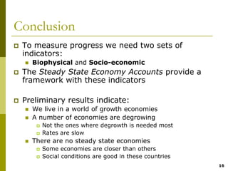 Conclusion
 To measure progress we need two sets of
 indicators:
   Biophysical and Socio-economic
 The Steady State Economy Accounts provide a
 framework with these indicators

 Preliminary results indicate:
   We live in a world of growth economies
   A number of economies are degrowing
      Not the ones where degrowth is needed most
      Rates are slow
   There are no steady state economies
      Some economies are closer than others
      Social conditions are good in these countries
                                                      16
 