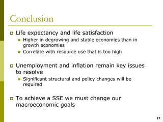 Conclusion
 Life expectancy and life satisfaction
   Higher in degrowing and stable economies than in
   growth economies
   Correlate with resource use that is too high


 Unemployment and inflation remain key issues
 to resolve
   Significant structural and policy changes will be
   required


 To achieve a SSE we must change our
 macroeconomic goals

                                                       17
 