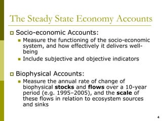 The Steady State Economy Accounts
 Socio-economic Accounts:
   Measure the functioning of the socio-economic
   system, and how effectively it delivers well-
   being
   Include subjective and objective indicators

 Biophysical Accounts:
   Measure the annual rate of change of
   biophysical stocks and flows over a 10-year
   period (e.g. 1995–2005), and the scale of
   these flows in relation to ecosystem sources
   and sinks

                                                   4
 