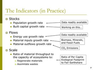 The Indicators (in Practice)
 Stocks
   Population growth rate            Data readily available
   Built capital growth rate         Working on this…

 Flows
                                     Data readily available
   Energy use growth rate
   Material inputs growth rate       Biomass, Minerals,
                                     and Fossil Fuels
   Material outflows growth rate
                                     CO2 Emissions
 Scale
   Ratio of material throughput to
   the capacity of ecosystems to:    Ratio of Per Capita
      Regenerate materials           Ecological Footprint
                                     to Fair Earthshare
      Assimilate wastes
                                                              7
 