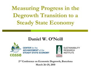 Measuring Progress in the
Degrowth Transition to a
 Steady State Economy

          Daniel W. O’Neill
     CENTER for the                     SUSTAINABILITY
     ADVANCEMENT of the                 RESEARCH
     STEADY STATE ECONOMY               INSTITUTE



  2nd Conference on Economic Degrowth, Barcelona
                  March 26–29, 2010
 