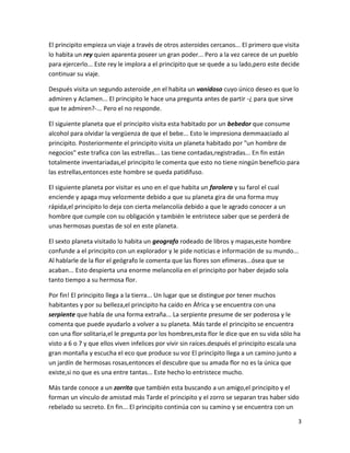 3
El principito empieza un viaje a través de otros asteroides cercanos... El primero que visita
lo habita un rey quien aparenta poseer un gran poder... Pero a la vez carece de un pueblo
para ejercerlo... Este rey le implora a el principito que se quede a su lado,pero este decide
continuar su viaje.
Después visita un segundo asteroide ,en el habita un vanidoso cuyo único deseo es que lo
admiren y Aclamen... El principito le hace una pregunta antes de partir -¿ para que sirve
que te admiren?-... Pero el no responde.
El siguiente planeta que el principito visita esta habitado por un bebedor que consume
alcohol para olvidar la vergüenza de que el bebe... Esto le impresiona demmaaciado al
principito. Posteriormente el principito visita un planeta habitado por "un hombre de
negocios" este trafica con las estrellas... Las tiene contadas,registradas... En fin están
totalmente inventariadas,el principito le comenta que esto no tiene ningún beneficio para
las estrellas,entonces este hombre se queda patidifuso.
El siguiente planeta por visitar es uno en el que habita un farolero y su farol el cual
enciende y apaga muy velozmente debido a que su planeta gira de una forma muy
rápida,el principito lo deja con cierta melancolía debido a que le agrado conocer a un
hombre que cumple con su obligación y también le entristece saber que se perderá de
unas hermosas puestas de sol en este planeta.
El sexto planeta visitado lo habita un geografo rodeado de libros y mapas,este hombre
confunde a el principito con un explorador y le pide noticias e información de su mundo...
Al hablarle de la flor el geógrafo le comenta que las flores son efímeras...ósea que se
acaban... Esto despierta una enorme melancolía en el principito por haber dejado sola
tanto tiempo a su hermosa flor.
Por fin! El principito llega a la tierra... Un lugar que se distingue por tener muchos
habitantes y por su belleza,el principito ha caído en África y se encuentra con una
serpiente que habla de una forma extraña... La serpiente presume de ser poderosa y le
comenta que puede ayudarlo a volver a su planeta. Más tarde el principito se encuentra
con una flor solitaria,el le pregunta por los hombres,esta flor le dice que en su vida sólo ha
visto a 6 o 7 y que ellos viven infelices por vivir sin raíces.después el principito escala una
gran montaña y escucha el eco que produce su voz El principito llega a un camino junto a
un jardín de hermosas rosas,entonces el descubre que su amada flor no es la única que
existe,si no que es una entre tantas... Este hecho lo entristece mucho.
Más tarde conoce a un zorrito que también esta buscando a un amigo,el principito y el
forman un vínculo de amistad más Tarde el principito y el zorro se separan tras haber sido
rebelado su secreto. En fin... El principito continúa con su camino y se encuentra con un
 
