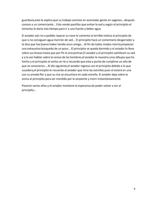 4
guardavía,este le explica que su trabajo consiste en acomodar gente en vagones...después
conoce a un comerciante... Este vende pastillas que evitan la sed y según el principito el
tomarlas le daría más tiempo para ir a una fuente y beber agua.
El aviador aún no a podido reparar su nave le comenta la terrible noticia al principito de
que si no consiguen agua morirán de sed... El principito hace un comentario desgarrador y
le dice que fue bueno haber tenido anun amigo... Al fin de todos modos morirá,empiezan
una exhaustiva búsqueda de un pozo... El principito se queda dormido y el aviador lo lleva
sobre sus brazos hasta que por fin lo encuentran,El aviador y el principito satisfacen su sed
y a la vez hablan sobre la rareza de los hombres,el aviador le muestra unos dibujos que ha
hecho y el principito al verlos se ríe y recuerda que esta a punto de cumplirse un año de
que se conocieron... Al día siguiente,el aviador regresa con el principito debido a lo que
sucedera,el principito le recuerda al aviador que mire las estrellas pues el estará en una
con su amada flor y que su risa se escuchara en cada estrella. El aviador deja sobre la
arena al principito para ser mordido por la serpiente y morir instantáneamente
Pasaron varios años y el aviador mantiene la esperanza de poder volver a ver al
principito…
 