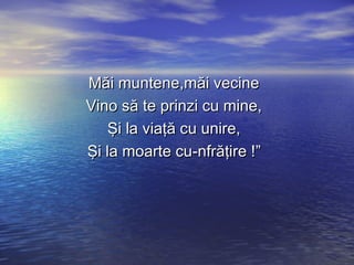 MMăăii mmuunntteennee,,mmăăii vveecciinnee 
VViinnoo ssăă ttee pprriinnzzii ccuu mmiinnee,, 
ŞŞii llaa vviiaaţţăă ccuu uunniirree,, 
ŞŞii llaa mmooaarrttee ccuu--nnffrrăăţţiirree !!”” 
 