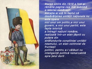 Marea Unire din 1918 a fost şi 
rămâne pagina cea mai sublimă 
a istoriei româneşti. 
Măreţia ei stă în faptul că 
desăvârşirea unităţii naţionale nu 
este opera 
nici unui om politic,a nici unui 
guvern, a nici unui partid; este 
fapta istorică 
a întregii naţiuni române, 
realizată într-un elan ţâşnit cu 
putere din 
străfundurile conştiinţei unităţii 
neamului, un elan controlat de 
fruntaşii 
politici, pentru a-l călăuzi cu 
inteligenţă politică remarcabilă 
spre ţelul dorit . 
 