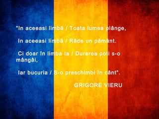 “In aceeasi limbă / Toata lumea plânge, 
In aceeasi limbă / Râde un pământ. 
Ci doar în limba ta / Durerea poti s-o 
mângâi, 
Iar bucuria / S-o preschimbi în cânt”. 
GRIGORE VIERU 
 