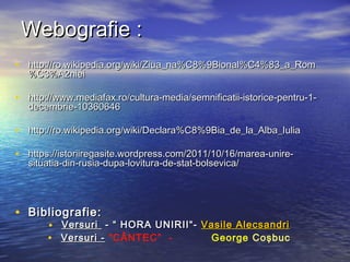 WWeebbooggrraaffiiee :: 
• hhttttpp::////rroo..wwiikkiippeeddiiaa..oorrgg//wwiikkii//ZZiiuuaa__nnaa%%CC88%%99BBiioonnaall%%CC44%%8833__aa__RRoomm 
%%CC33%%AA22nniieeii 
• hhttttpp::////wwwwww..mmeeddiiaaffaaxx..rroo//ccuullttuurraa--mmeeddiiaa//sseemmnniiffiiccaattiiii--iissttoorriiccee--ppeennttrruu--11-- 
ddeecceemmbbrriiee--1100336600664466 
• hhttttpp::////rroo..wwiikkiippeeddiiaa..oorrgg//wwiikkii//DDeeccllaarraa%%CC88%%99BBiiaa__ddee__llaa__AAllbbaa__IIuulliiaa 
• hhttttppss::////iissttoorriiiirreeggaassiittee..wwoorrddpprreessss..ccoomm//22001111//1100//1166//mmaarreeaa--uunniirree-- 
ssiittuuaattiiaa--ddiinn--rruussiiaa--dduuppaa--lloovviittuurraa--ddee--ssttaatt--bboollsseevviiccaa// 
• BBiibblliiooggrraaffiiee:: 
• VVeerrssuurrii -- ““ HHOORRAA UUNNIIRRIIII““-- VVaassiillee AAlleeccssaannddrrii 
• VVeerrssuurrii -- “CÂNTEC” - George Coşbuc 
