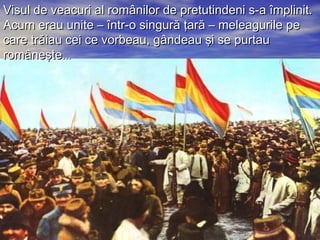 Visul de veacuri al românilor ddee pprreettuuttiinnddeennii ss--aa îîmmpplliinniitt.. 
AAccuumm eerraauu uunniittee –– îînnttrr--oo ssiinngguurrăă ţţaarrăă –– mmeelleeaagguurriillee ppee 
ccaarree ttrrăăiiaauu cceeii ccee vvoorrbbeeaauu,, ggâânnddeeaauu şşii ssee ppuurrttaauu 
rroommâânneeşşttee...... 
 