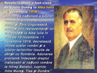 • Rezolu ia Rezoluțția Unirii aa ffoosstt cciittiittăă 
ddee VVaassiillee GGoollddiişş llaa AAllbbaa IIuulliiaa 
,, 11 ddeecceemmbbrriiee 11991188 :: 
„„AAdduunnaarreeaa nnaațțiioonnaallăă aa ttuuttuurroorr 
rroommâânniilloorr ddiinn TTrraannssiillvvaanniiaa,, 
BBaannaatt șșii ȚȚaarraa UUnngguurreeaassccăă,, 
aadduunnaațții pprriinn rreepprreezzeennttaannțțiiii lloorr 
îînnddrreeppttăățțiițții llaa AAllbbaa IIuulliiaa îînn 
zziiuuaa ddee 1188 nnooiieemmbbrriiee // 11 
ddeecceemmbbrriiee 11991188,, ddeeccrreetteeaazzăă 
uunniirreeaa aacceelloorr rroommâânnii șșii aa 
ttuuttuurroorr tteerriittoorriiiilloorr llooccuuiittee ddee 
ddâânnșșiiii ccuu RRoommâânniiaa.. AAdduunnaarreeaa 
pprrooccllaammăă îînnddeeoosseebbii ddrreeppttuull 
iinnaalliieennaabbiill aall nnaațțiiuunniiii rroommâânnee 
llaa îînnttrreegg BBaannaattuull,, ccuupprriinnss 
îînnttrree MMuurreeșș,, TTiissaa șșii DDuunnăărree.. ”” 
 