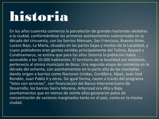 historia
En los años cuarenta comienza la parcelación de grandes haciendas aledañas
a la ciudad, conformándose los primeros asentamientos subnormales en la
década del cincuenta, con los barrios Meissen, San Francisco, Buenos Aires,
Lucero Bajo, La María, situados en las partes bajas y medias de la Localidad, y
cuyos pobladores eran gentes venidas principalmente del Tolima, Boyacá y
Cundinamarca, se estima que para los años Setenta la población había
ascendido a los 50.000 habitantes. El territorio de la localidad por entonces,
pertenecía al otrora municipio de Bosa. Una segunda etapa de comienza en la
década del ochenta, con asentamientos en la parte alta de las montañas
dando origen a barrios como Naciones Unidas, Cordillera, Alpes, Juan José
Rondón, Juan Pablo II y otros. De igual forma, nacen a través del programa
"lotes con servicios", con financiación del Banco Interamericano de
Desarrollo, los barrios Sierra Morena, Arborizad ora Alta y Baja,
asentamientos que en menos de veinte años generaron polos de
concentración de sectores marginados tanto en el país, como en la misma
ciudad.
 