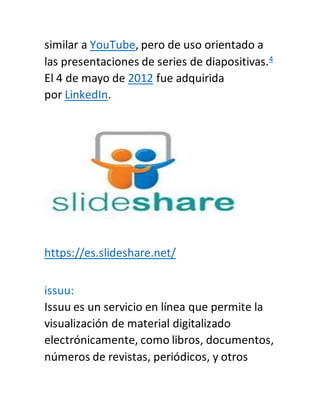 similar a YouTube, pero de uso orientado a
las presentaciones de series de diapositivas.4
El 4 de mayo de 2012 fue adquirida
por LinkedIn.
https://es.slideshare.net/
issuu:
Issuu es un servicio en línea que permite la
visualización de material digitalizado
electrónicamente, como libros, documentos,
números de revistas, periódicos, y otros
 