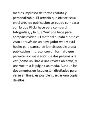 medios impresos de forma realista y
personalizable. El servicio que ofrece Issuu
en el área de publicación se puede comparar
con lo que Flickr hace para compartir
fotografías, y lo que YouTube hace para
compartir vídeo. El material subido al sitio es
visto a través de un navegador web y está
hecho para parecerse lo más posible a una
publicación impresa, con un formato que
permite la visualización de dos páginas a la
vez (como un libro o una revista abiertos) y
una vuelta a la página animada. Aunque los
documentos en Issuu están diseñados para
verse en línea, es posible guardar una copia
de ellos.
 