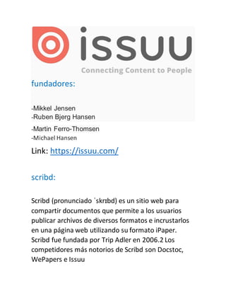 fundadores:
-Mikkel Jensen
-Ruben Bjerg Hansen
-Martin Ferro-Thomsen
-Michael Hansen
Link: https://issuu.com/
scribd:
Scribd (pronunciado ˈskrɪbd) es un sitio web para
compartir documentos que permite a los usuarios
publicar archivos de diversos formatos e incrustarlos
en una página web utilizando su formato iPaper.
Scribd fue fundada por Trip Adler en 2006.2 Los
competidores más notorios de Scribd son Docstoc,
WePapers e Issuu
 