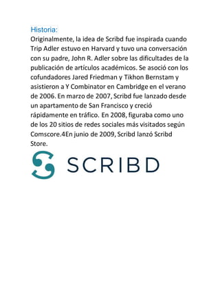 Historia:
Originalmente, la idea de Scribd fue inspirada cuando
Trip Adler estuvo en Harvard y tuvo una conversación
con su padre, John R. Adler sobre las dificultades de la
publicación de artículos académicos. Se asoció con los
cofundadores Jared Friedman y Tikhon Bernstam y
asistieron a Y Combinator en Cambridge en el verano
de 2006. En marzo de 2007, Scribd fue lanzado desde
un apartamento de San Francisco y creció
rápidamente en tráfico. En 2008, figuraba como uno
de los 20 sitios de redes sociales más visitados según
Comscore.4En junio de 2009, Scribd lanzó Scribd
Store.
 