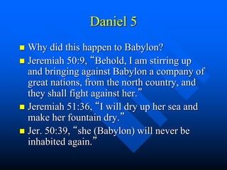 Daniel 5
 Why did this happen to Babylon?
 Jeremiah 50:9, “Behold, I am stirring up
and bringing against Babylon a company of
great nations, from the north country, and
they shall fight against her.”
 Jeremiah 51:36, “I will dry up her sea and
make her fountain dry.”
 Jer. 50:39, “she (Babylon) will never be
inhabited again.”
 