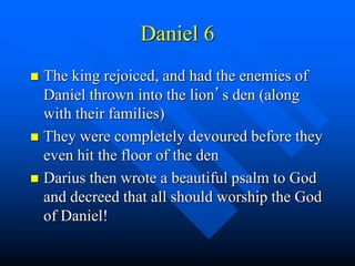Daniel 6
 The king rejoiced, and had the enemies of
Daniel thrown into the lion’s den (along
with their families)
 They were completely devoured before they
even hit the floor of the den
 Darius then wrote a beautiful psalm to God
and decreed that all should worship the God
of Daniel!
 