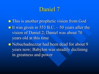 Daniel 7
 This is another prophetic vision from God
 It was given in 553 B.C. – 50 years after the
vision of Daniel 2; Daniel was about 70
years old at this time
 Nebuchadnezzar had been dead for about 9
years now; Babylon was steadily declining
in greatness and power
 