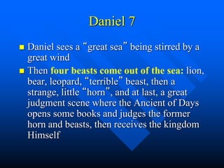 Daniel 7
 Daniel sees a “great sea” being stirred by a
great wind
 Then four beasts come out of the sea: lion,
bear, leopard, “terrible” beast, then a
strange, little “horn”, and at last, a great
judgment scene where the Ancient of Days
opens some books and judges the former
horn and beasts, then receives the kingdom
Himself
 