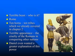  Terrible beast – who is it?
 Rome
 Ten horns – ten tribes
which we already covered
in chapter 2
 Terrible appearance – the
cruelty of the Romans in
conquering other nations
 Daniel even wanted a
greater explanation of this
power
 